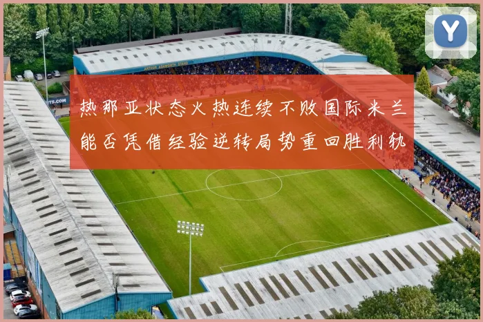 热那亚状态火热连续不败国际米兰能否凭借经验逆转局势重回胜利轨道